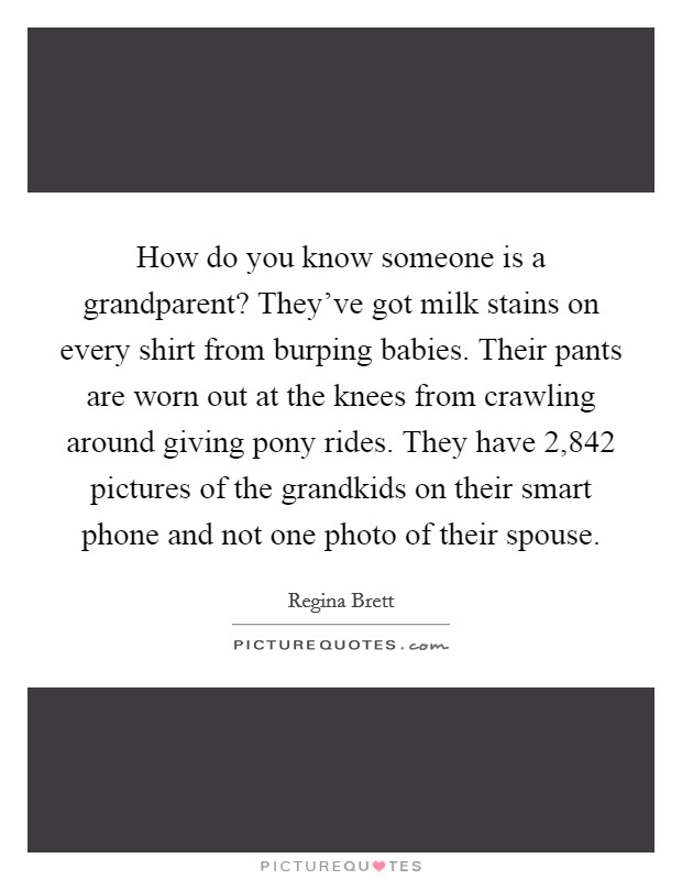 How do you know someone is a grandparent? They’ve got milk stains on every shirt from burping babies. Their pants are worn out at the knees from crawling around giving pony rides. They have 2,842 pictures of the grandkids on their smart phone and not one photo of their spouse Picture Quote #1