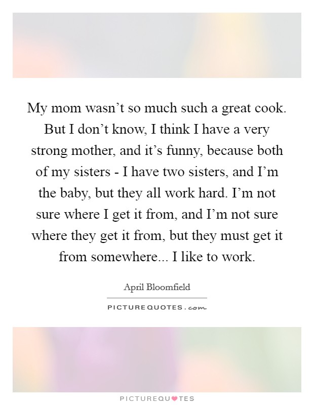 My mom wasn’t so much such a great cook. But I don’t know, I think I have a very strong mother, and it’s funny, because both of my sisters - I have two sisters, and I’m the baby, but they all work hard. I’m not sure where I get it from, and I’m not sure where they get it from, but they must get it from somewhere... I like to work Picture Quote #1