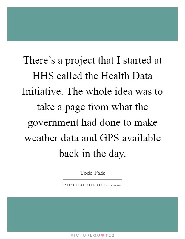There’s a project that I started at HHS called the Health Data Initiative. The whole idea was to take a page from what the government had done to make weather data and GPS available back in the day Picture Quote #1