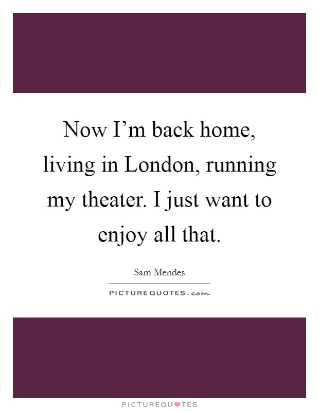 Now I'm back home, living in London, running my theater. I just want to enjoy all that. Picture Quote #1