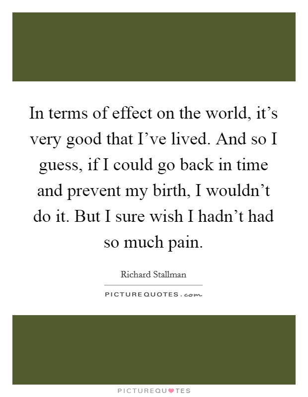 In terms of effect on the world, it's very good that I've lived. And so I guess, if I could go back in time and prevent my birth, I wouldn't do it. But I sure wish I hadn't had so much pain. Picture Quote #1