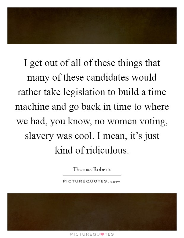 I get out of all of these things that many of these candidates would rather take legislation to build a time machine and go back in time to where we had, you know, no women voting, slavery was cool. I mean, it’s just kind of ridiculous Picture Quote #1