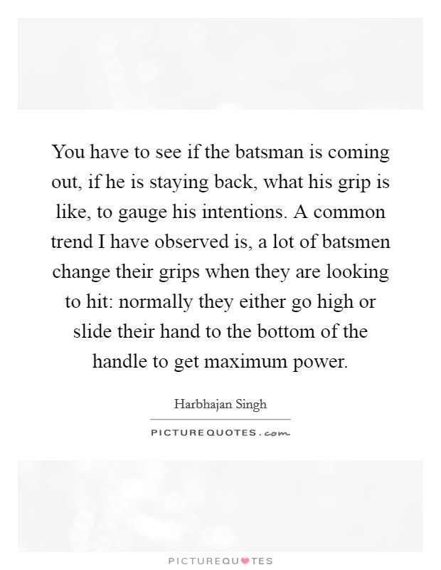 You have to see if the batsman is coming out, if he is staying back, what his grip is like, to gauge his intentions. A common trend I have observed is, a lot of batsmen change their grips when they are looking to hit: normally they either go high or slide their hand to the bottom of the handle to get maximum power Picture Quote #1
