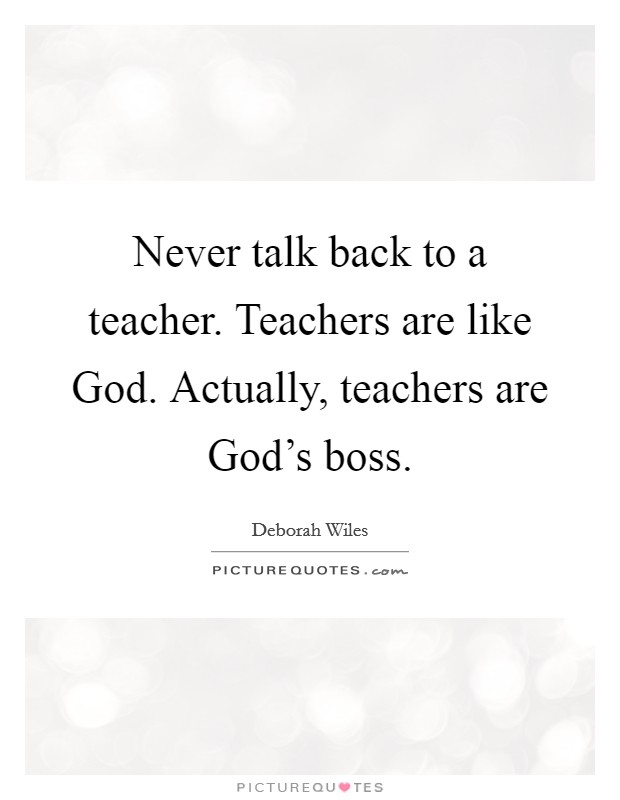 Never talk back to a teacher. Teachers are like God. Actually, teachers are God’s boss Picture Quote #1