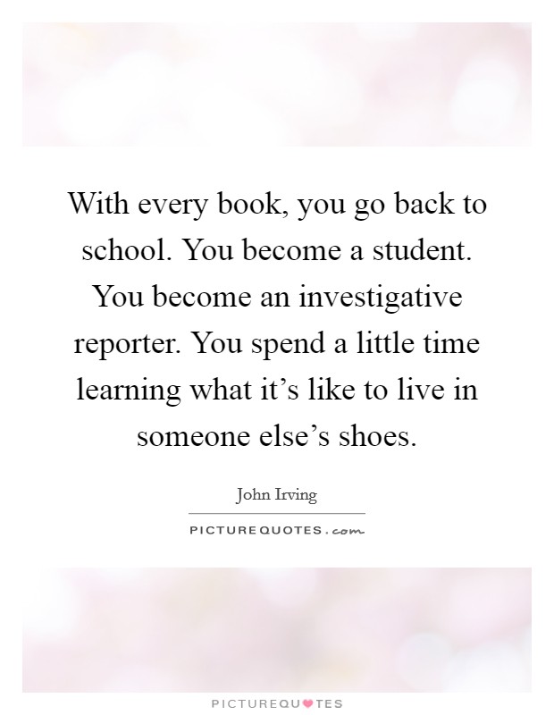 With every book, you go back to school. You become a student. You become an investigative reporter. You spend a little time learning what it's like to live in someone else's shoes. Picture Quote #1