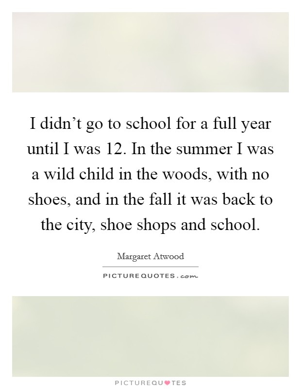 I didn't go to school for a full year until I was 12. In the summer I was a wild child in the woods, with no shoes, and in the fall it was back to the city, shoe shops and school. Picture Quote #1