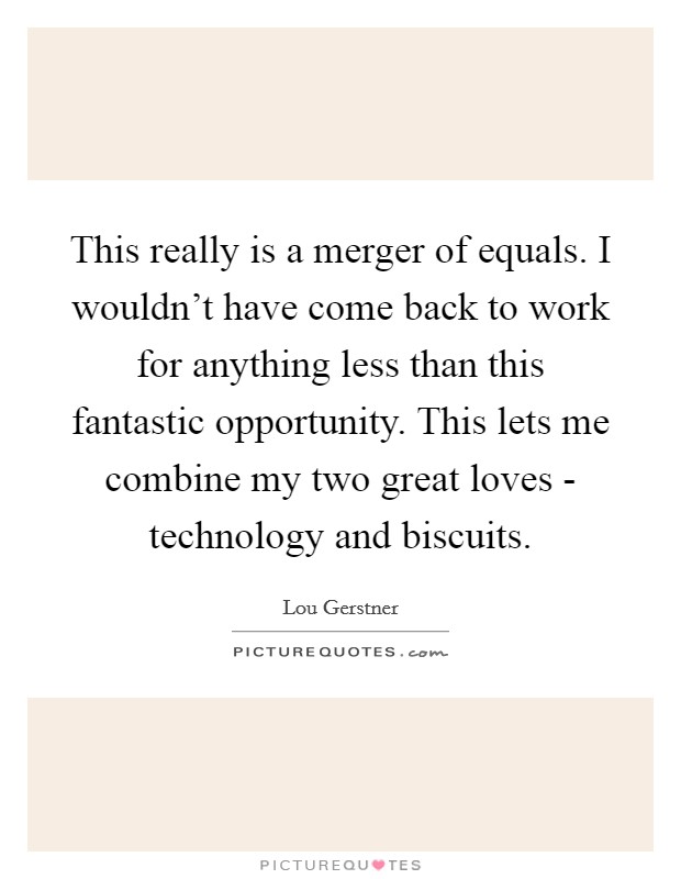 This really is a merger of equals. I wouldn't have come back to work for anything less than this fantastic opportunity. This lets me combine my two great loves - technology and biscuits. Picture Quote #1