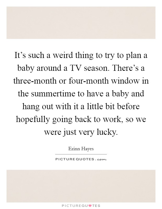 It’s such a weird thing to try to plan a baby around a TV season. There’s a three-month or four-month window in the summertime to have a baby and hang out with it a little bit before hopefully going back to work, so we were just very lucky Picture Quote #1