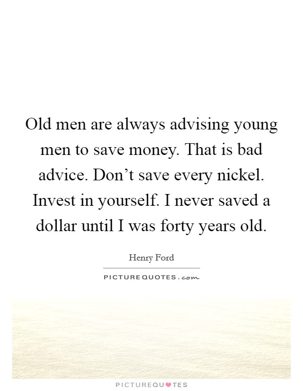 Old men are always advising young men to save money. That is bad advice. Don’t save every nickel. Invest in yourself. I never saved a dollar until I was forty years old Picture Quote #1