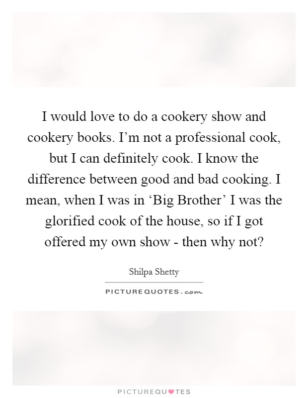 I would love to do a cookery show and cookery books. I’m not a professional cook, but I can definitely cook. I know the difference between good and bad cooking. I mean, when I was in ‘Big Brother’ I was the glorified cook of the house, so if I got offered my own show - then why not? Picture Quote #1