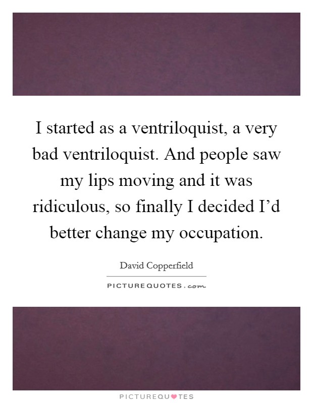 I started as a ventriloquist, a very bad ventriloquist. And people saw my lips moving and it was ridiculous, so finally I decided I'd better change my occupation. Picture Quote #1