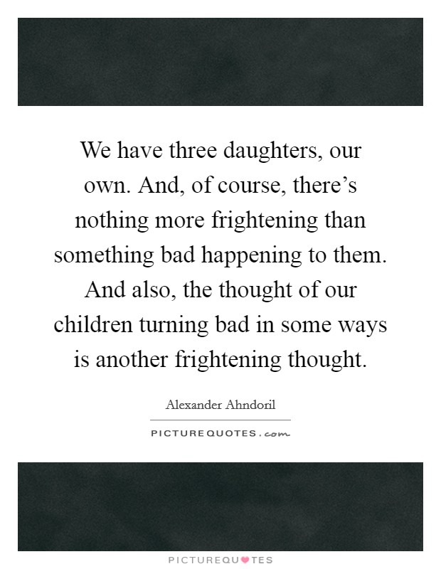 We have three daughters, our own. And, of course, there’s nothing more frightening than something bad happening to them. And also, the thought of our children turning bad in some ways is another frightening thought Picture Quote #1