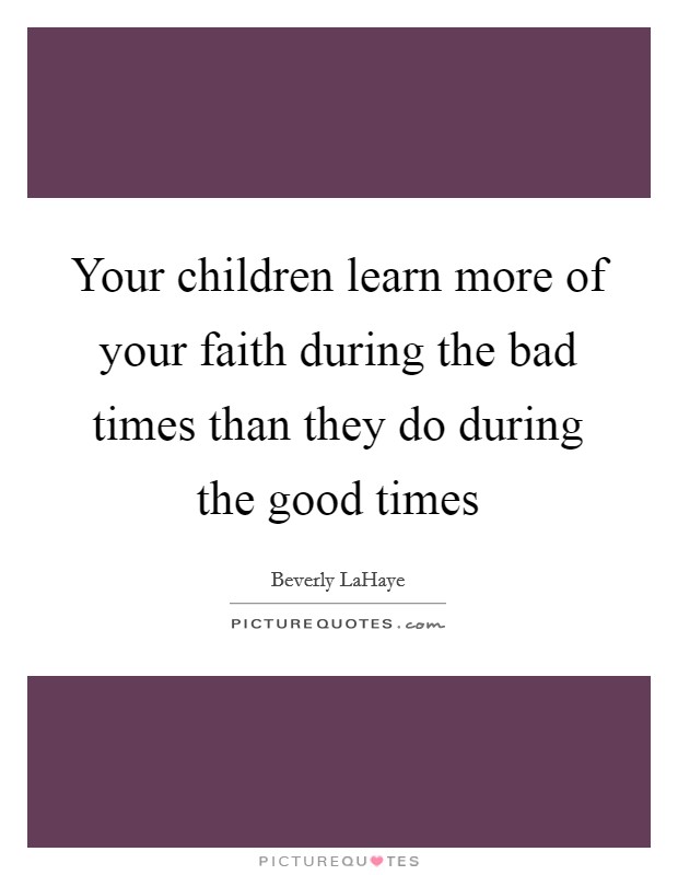 Your children learn more of your faith during the bad times than they do during the good times Picture Quote #1