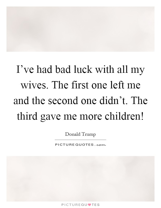 I’ve had bad luck with all my wives. The first one left me and the second one didn’t. The third gave me more children! Picture Quote #1