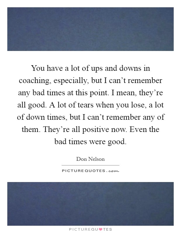 You have a lot of ups and downs in coaching, especially, but I can't remember any bad times at this point. I mean, they're all good. A lot of tears when you lose, a lot of down times, but I can't remember any of them. They're all positive now. Even the bad times were good. Picture Quote #1