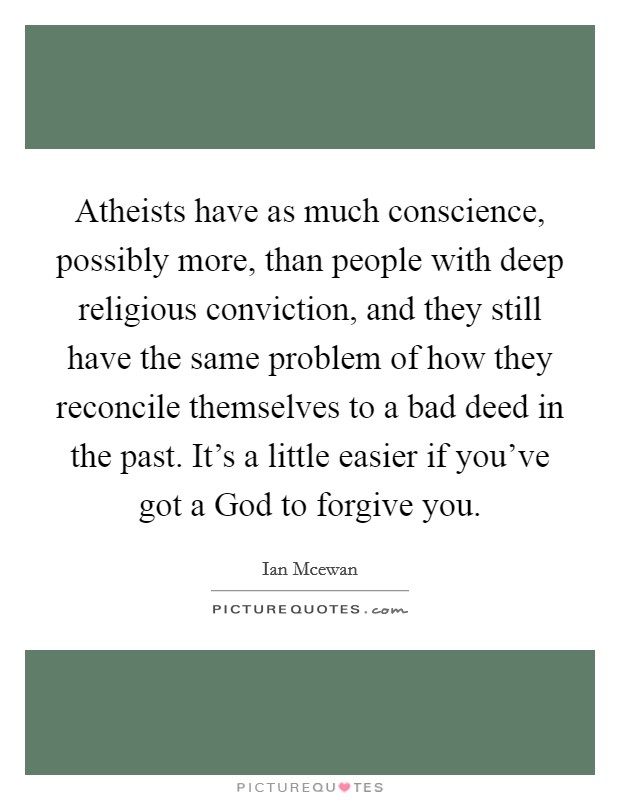 Atheists have as much conscience, possibly more, than people with deep religious conviction, and they still have the same problem of how they reconcile themselves to a bad deed in the past. It’s a little easier if you’ve got a God to forgive you Picture Quote #1