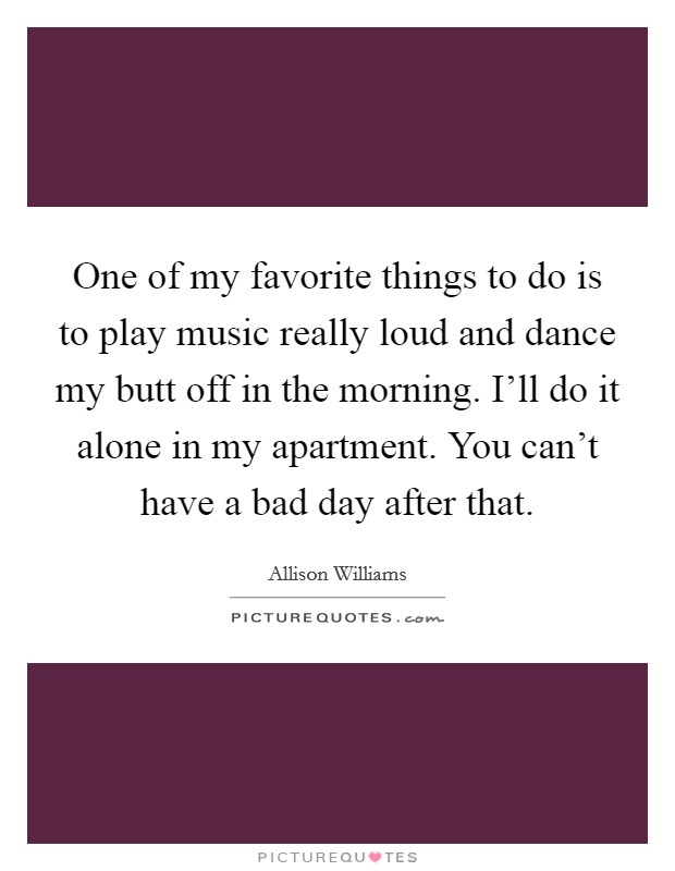 One of my favorite things to do is to play music really loud and dance my butt off in the morning. I’ll do it alone in my apartment. You can’t have a bad day after that Picture Quote #1
