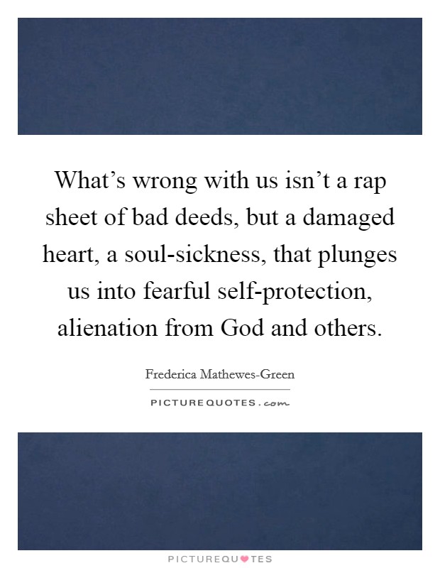 What’s wrong with us isn’t a rap sheet of bad deeds, but a damaged heart, a soul-sickness, that plunges us into fearful self-protection, alienation from God and others Picture Quote #1