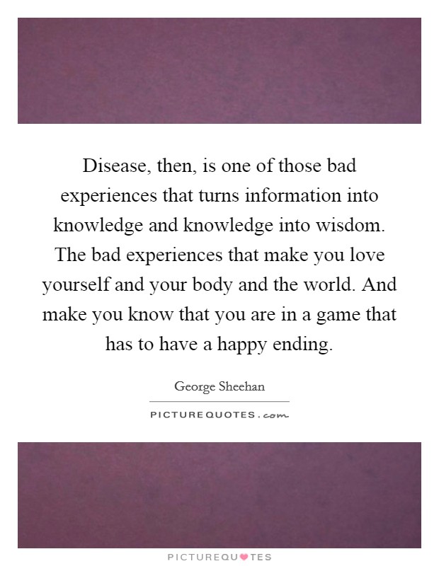 Disease, then, is one of those bad experiences that turns information into knowledge and knowledge into wisdom. The bad experiences that make you love yourself and your body and the world. And make you know that you are in a game that has to have a happy ending Picture Quote #1