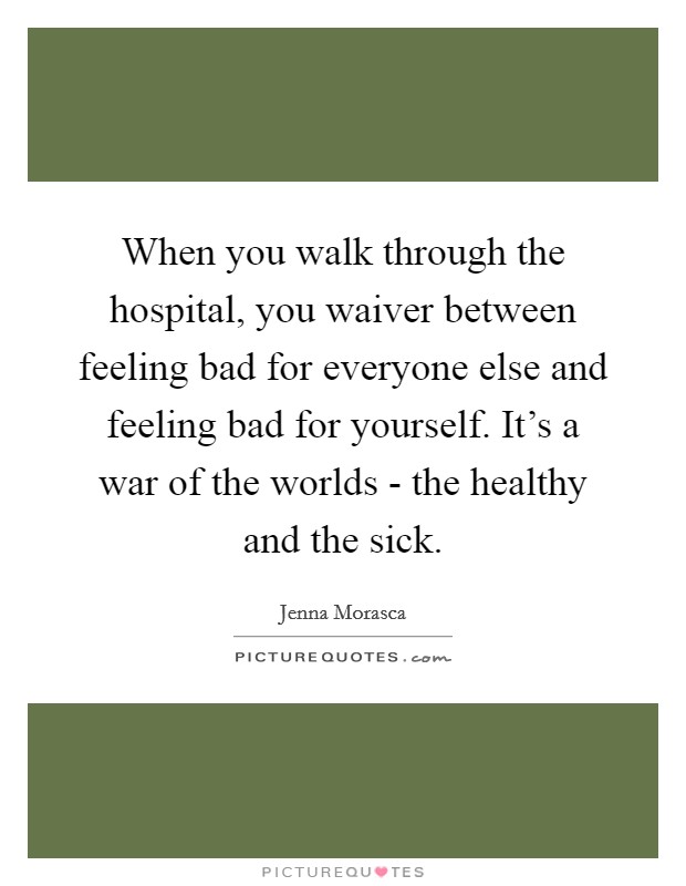 When you walk through the hospital, you waiver between feeling bad for everyone else and feeling bad for yourself. It’s a war of the worlds - the healthy and the sick Picture Quote #1