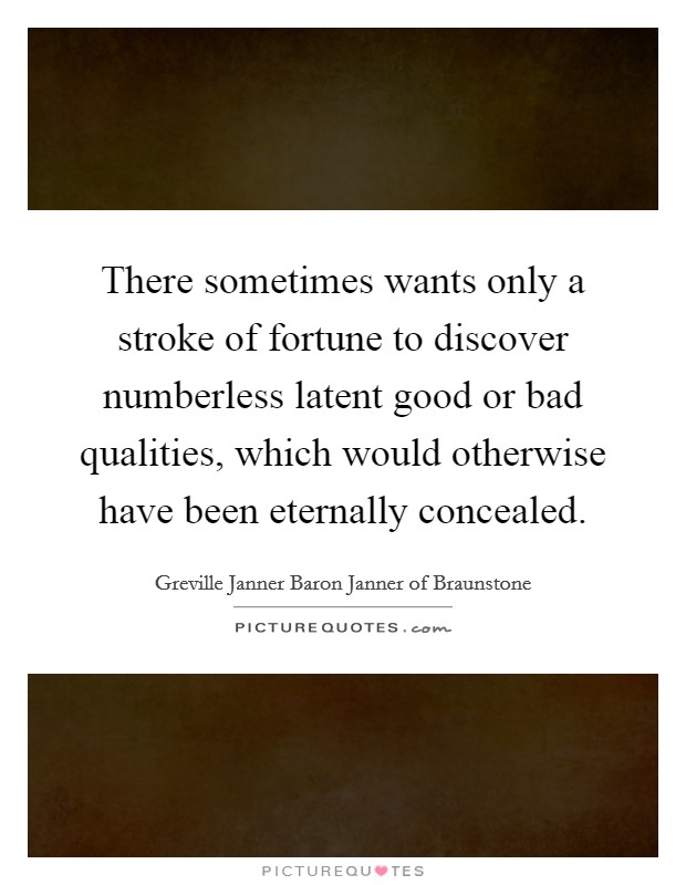 There sometimes wants only a stroke of fortune to discover numberless latent good or bad qualities, which would otherwise have been eternally concealed Picture Quote #1