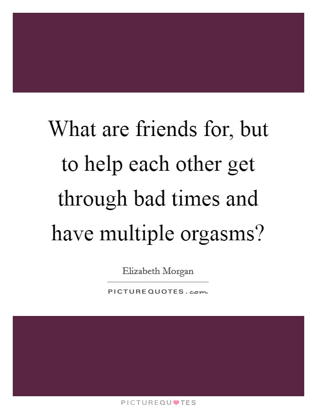 What are friends for, but to help each other get through bad times and have multiple orgasms? Picture Quote #1