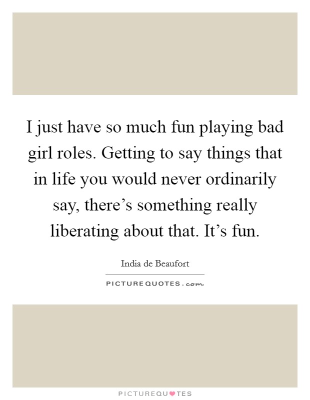 I just have so much fun playing bad girl roles. Getting to say things that in life you would never ordinarily say, there’s something really liberating about that. It’s fun Picture Quote #1