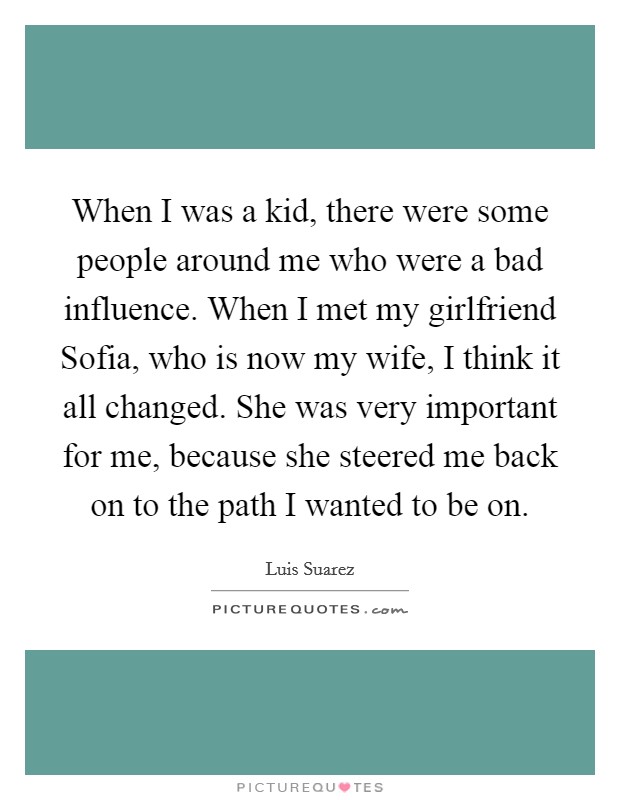 When I was a kid, there were some people around me who were a bad influence. When I met my girlfriend Sofia, who is now my wife, I think it all changed. She was very important for me, because she steered me back on to the path I wanted to be on Picture Quote #1