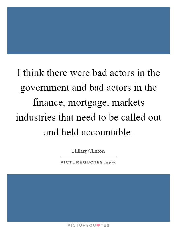 I think there were bad actors in the government and bad actors in the finance, mortgage, markets industries that need to be called out and held accountable Picture Quote #1