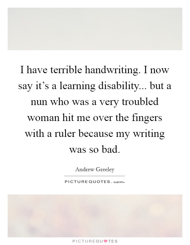 I have terrible handwriting. I now say it's a learning disability... but a nun who was a very troubled woman hit me over the fingers with a ruler because my writing was so bad. Picture Quote #1