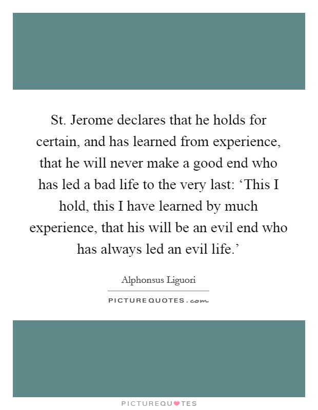 St. Jerome declares that he holds for certain, and has learned from experience, that he will never make a good end who has led a bad life to the very last: ‘This I hold, this I have learned by much experience, that his will be an evil end who has always led an evil life.’ Picture Quote #1