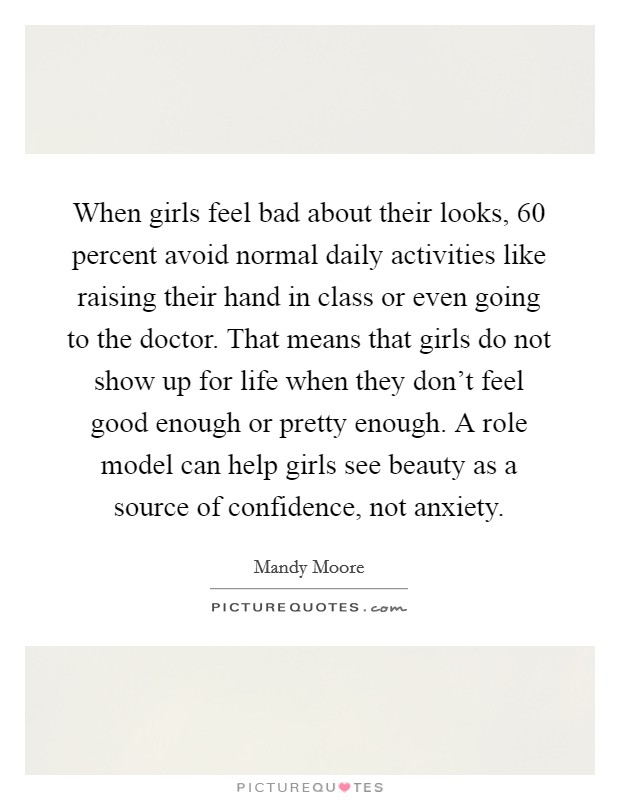 When girls feel bad about their looks, 60 percent avoid normal daily activities like raising their hand in class or even going to the doctor. That means that girls do not show up for life when they don’t feel good enough or pretty enough. A role model can help girls see beauty as a source of confidence, not anxiety Picture Quote #1