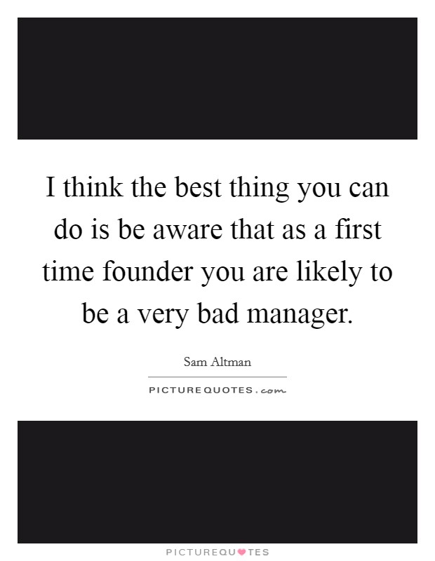 I think the best thing you can do is be aware that as a first time founder you are likely to be a very bad manager Picture Quote #1