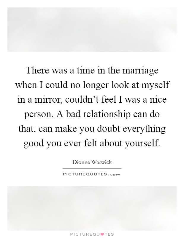 There was a time in the marriage when I could no longer look at myself in a mirror, couldn’t feel I was a nice person. A bad relationship can do that, can make you doubt everything good you ever felt about yourself Picture Quote #1