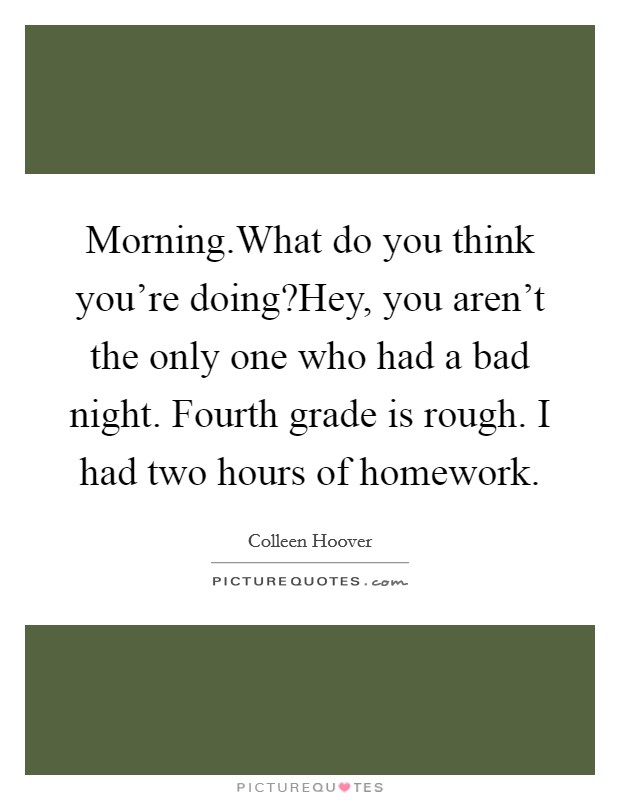 Morning.What do you think you’re doing?Hey, you aren’t the only one who had a bad night. Fourth grade is rough. I had two hours of homework Picture Quote #1