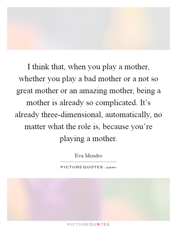 I think that, when you play a mother, whether you play a bad mother or a not so great mother or an amazing mother, being a mother is already so complicated. It’s already three-dimensional, automatically, no matter what the role is, because you’re playing a mother Picture Quote #1