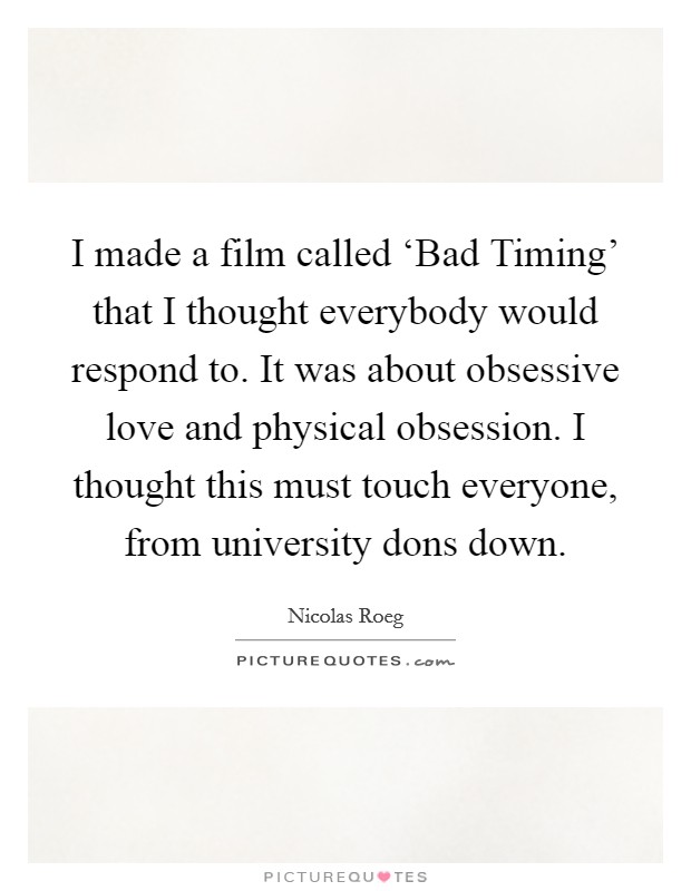 I made a film called ‘Bad Timing' that I thought everybody would respond to. It was about obsessive love and physical obsession. I thought this must touch everyone, from university dons down. Picture Quote #1