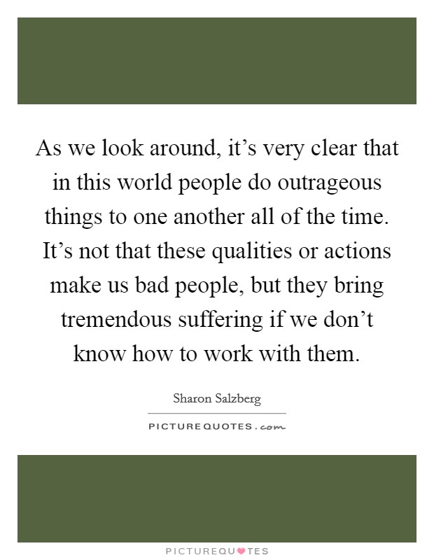 As we look around, it’s very clear that in this world people do outrageous things to one another all of the time. It’s not that these qualities or actions make us bad people, but they bring tremendous suffering if we don’t know how to work with them Picture Quote #1