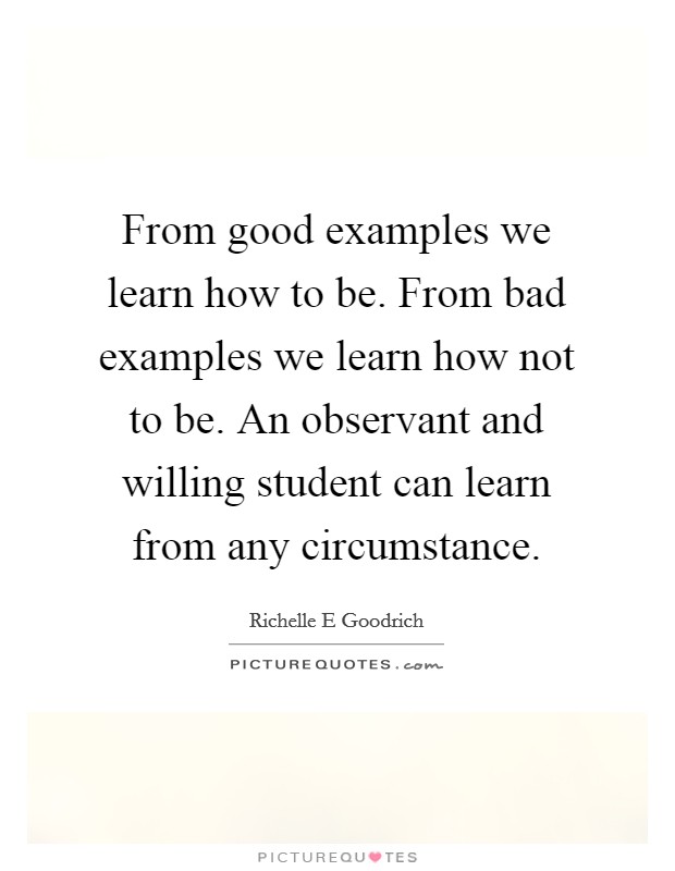 From good examples we learn how to be. From bad examples we learn how not to be. An observant and willing student can learn from any circumstance Picture Quote #1