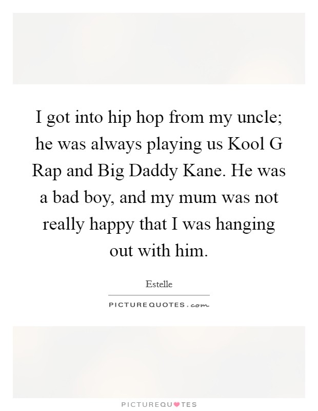 I got into hip hop from my uncle; he was always playing us Kool G Rap and Big Daddy Kane. He was a bad boy, and my mum was not really happy that I was hanging out with him Picture Quote #1