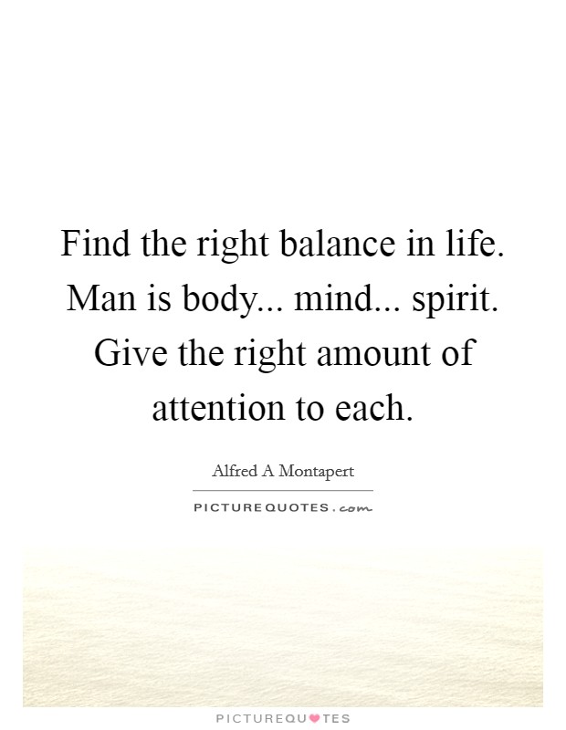 Find the right balance in life. Man is body... mind... spirit. Give the right amount of attention to each. Picture Quote #1