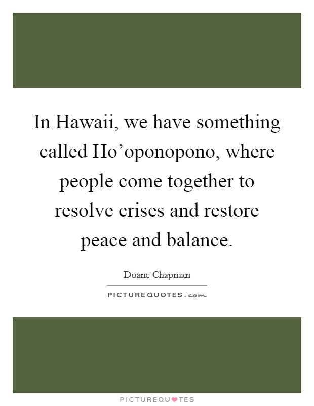 In Hawaii, we have something called Ho'oponopono, where people come together to resolve crises and restore peace and balance. Picture Quote #1