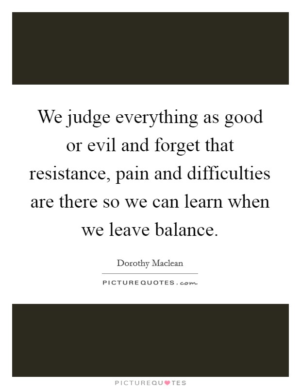 We judge everything as good or evil and forget that resistance, pain and difficulties are there so we can learn when we leave balance Picture Quote #1