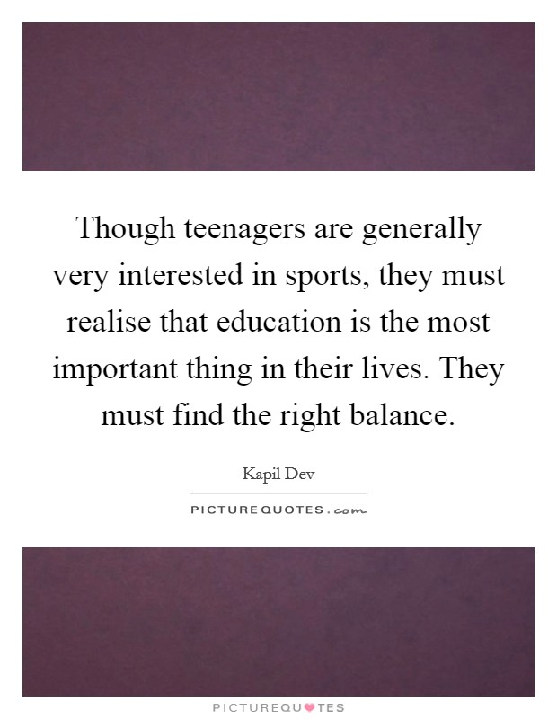 Though teenagers are generally very interested in sports, they must realise that education is the most important thing in their lives. They must find the right balance. Picture Quote #1