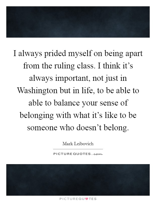 I always prided myself on being apart from the ruling class. I think it’s always important, not just in Washington but in life, to be able to able to balance your sense of belonging with what it’s like to be someone who doesn’t belong Picture Quote #1