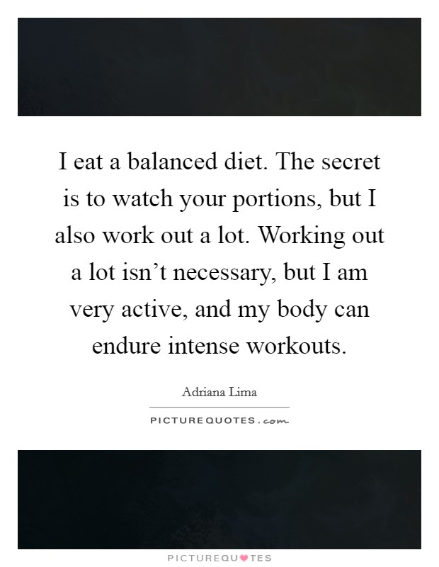 I eat a balanced diet. The secret is to watch your portions, but I also work out a lot. Working out a lot isn’t necessary, but I am very active, and my body can endure intense workouts Picture Quote #1