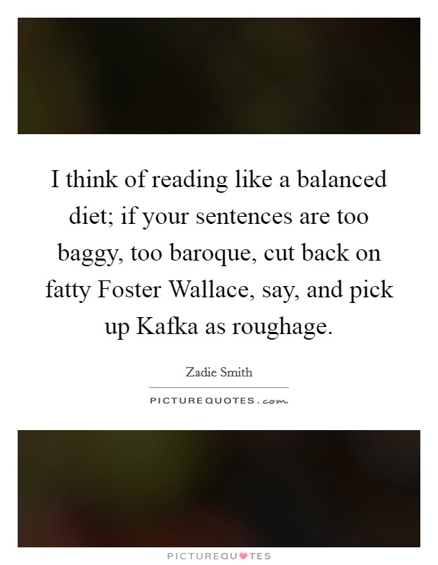 I think of reading like a balanced diet; if your sentences are too baggy, too baroque, cut back on fatty Foster Wallace, say, and pick up Kafka as roughage Picture Quote #1