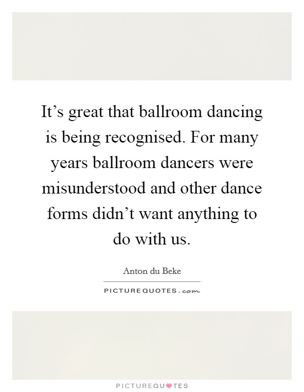 It's great that ballroom dancing is being recognised. For many years ballroom dancers were misunderstood and other dance forms didn't want anything to do with us. Picture Quote #1