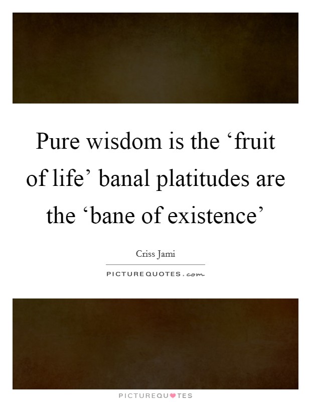 Pure wisdom is the ‘fruit of life’ banal platitudes are the ‘bane of existence’ Picture Quote #1