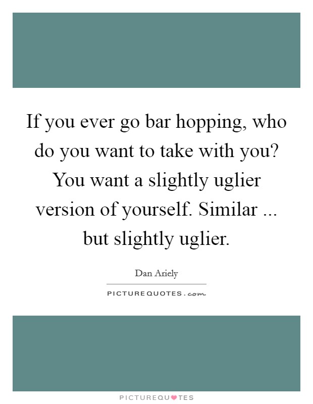 If you ever go bar hopping, who do you want to take with you? You want a slightly uglier version of yourself. Similar ... but slightly uglier Picture Quote #1
